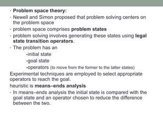 • Problem space theory:
• Newell and Simon proposed that problem solving centers on
the problem space
• problem space comprises problem states
• problem solving involves generating these states using legal
state transition operators.
• The problem has an
-initial state
-goal state
-operators (to move from the former to the latter states)
Experimental techniques are employed to select appropriate
operators to reach the goal.
heuristic is means–ends analysis
• In means–ends analysis the initial state is compared with the
goal state and an operator chosen to reduce the difference
between the two.
 