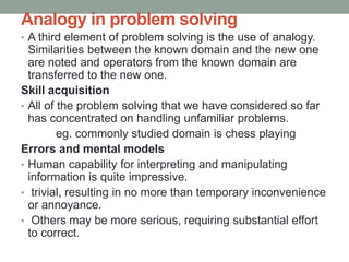 Analogy in problem solving
• A third element of problem solving is the use of analogy.
Similarities between the known domain and the new one
are noted and operators from the known domain are
transferred to the new one.
Skill acquisition
• All of the problem solving that we have considered so far
has concentrated on handling unfamiliar problems.
eg. commonly studied domain is chess playing
Errors and mental models
• Human capability for interpreting and manipulating
information is quite impressive.
• trivial, resulting in no more than temporary inconvenience
or annoyance.
• Others may be more serious, requiring substantial effort
to correct.
 