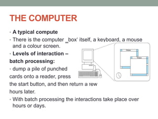 THE COMPUTER
• A typical compute
• There is the computer ‗box‘ itself, a keyboard, a mouse
and a colour screen.
• Levels of interaction –
batch processing:
• dump a pile of punched
cards onto a reader, press
the start button, and then return a few
hours later.
• With batch processing the interactions take place over
hours or days.
 