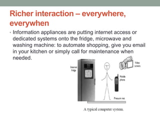Richer interaction – everywhere,
everywhen
• Information appliances are putting internet access or
dedicated systems onto the fridge, microwave and
washing machine: to automate shopping, give you email
in your kitchen or simply call for maintenance when
needed.
 