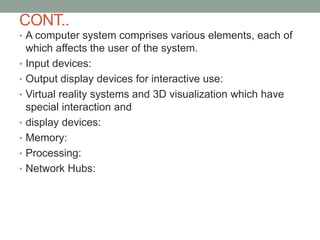 CONT..
• A computer system comprises various elements, each of
which affects the user of the system.
• Input devices:
• Output display devices for interactive use:
• Virtual reality systems and 3D visualization which have
special interaction and
• display devices:
• Memory:
• Processing:
• Network Hubs:
 