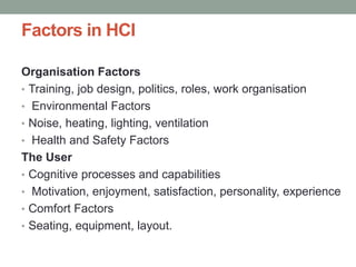 Factors in HCI
Organisation Factors
• Training, job design, politics, roles, work organisation
• Environmental Factors
• Noise, heating, lighting, ventilation
• Health and Safety Factors
The User
• Cognitive processes and capabilities
• Motivation, enjoyment, satisfaction, personality, experience
• Comfort Factors
• Seating, equipment, layout.
 