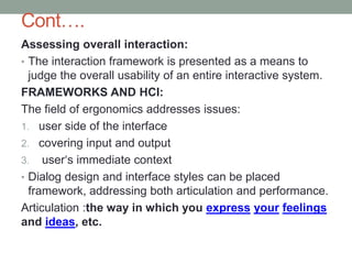 Cont….
Assessing overall interaction:
• The interaction framework is presented as a means to
judge the overall usability of an entire interactive system.
FRAMEWORKS AND HCI:
The field of ergonomics addresses issues:
1. user side of the interface
2. covering input and output
3. user‘s immediate context
• Dialog design and interface styles can be placed
framework, addressing both articulation and performance.
Articulation :the way in which you express your feelings
and ideas, etc.
 