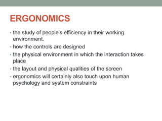 ERGONOMICS
• the study of people's efficiency in their working
environment.
• how the controls are designed
• the physical environment in which the interaction takes
place
• the layout and physical qualities of the screen
• ergonomics will certainly also touch upon human
psychology and system constraints
 