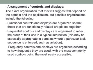 • Arrangement of controls and displays:
The exact organization that this will suggest will depend on
the domain and the application, but possible organizations
include the following:
• Functional controls and displays are organized so that
those that are functionally related are placed together;
• Sequential controls and displays are organized to reflect
the order of their use in a typical interaction (this may be
especially appropriate in domains where a particular task
sequence is enforced, such as aviation);
• Frequency controls and displays are organized according
to how frequently they are used, with the most commonly
used controls being the most easily accessible.
 
