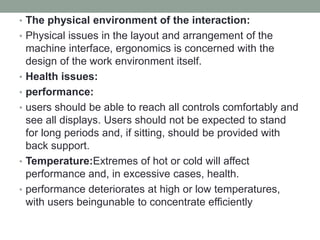 • The physical environment of the interaction:
• Physical issues in the layout and arrangement of the
machine interface, ergonomics is concerned with the
design of the work environment itself.
• Health issues:
• performance:
• users should be able to reach all controls comfortably and
see all displays. Users should not be expected to stand
for long periods and, if sitting, should be provided with
back support.
• Temperature:Extremes of hot or cold will affect
performance and, in excessive cases, health.
• performance deteriorates at high or low temperatures,
with users beingunable to concentrate efficiently
 