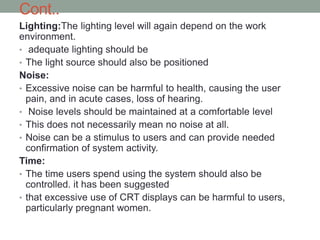 Cont..
Lighting:The lighting level will again depend on the work
environment.
• adequate lighting should be
• The light source should also be positioned
Noise:
• Excessive noise can be harmful to health, causing the user
pain, and in acute cases, loss of hearing.
• Noise levels should be maintained at a comfortable level
• This does not necessarily mean no noise at all.
• Noise can be a stimulus to users and can provide needed
confirmation of system activity.
Time:
• The time users spend using the system should also be
controlled. it has been suggested
• that excessive use of CRT displays can be harmful to users,
particularly pregnant women.
 