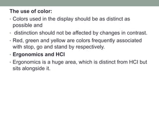 The use of color:
• Colors used in the display should be as distinct as
possible and
• distinction should not be affected by changes in contrast.
• Red, green and yellow are colors frequently associated
with stop, go and stand by respectively.
• Ergonomics and HCI
• Ergonomics is a huge area, which is distinct from HCI but
sits alongside it.
 