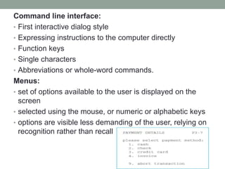 Command line interface:
• First interactive dialog style
• Expressing instructions to the computer directly
• Function keys
• Single characters
• Abbreviations or whole-word commands.
Menus:
• set of options available to the user is displayed on the
screen
• selected using the mouse, or numeric or alphabetic keys
• options are visible less demanding of the user, relying on
recognition rather than recall
 