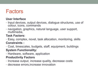 Factors
User Interface
• Input devices, output devices, dialogue structures, use of
colour, icons, commands
• navigation, graphics, natural language, user support,
multimedia,
Task Factors:
• Easy, complex, novel, task allocation, monitoring, skills
Constraints :
• Cost, timescales, budgets, staff, equipment, buildings
System Functionality:
• Hardware, software, application
Productivity Factors
• Increase output, increase quality, decrease costs
• decrease errors,increase innovation
 