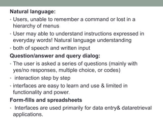 Natural language:
• Users, unable to remember a command or lost in a
hierarchy of menus
• User may able to understand instructions expressed in
everyday words! Natural language understanding
• both of speech and written input
Question/answer and query dialog:
• The user is asked a series of questions (mainly with
yes/no responses, multiple choice, or codes)
• interaction step by step
• interfaces are easy to learn and use & limited in
functionality and power.
Form-fills and spreadsheets
• Interfaces are used primarily for data entry& dataretrieval
applications.
 
