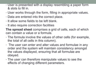 • User is presented with a display resembling a paper form
& slots to fill in.
• User works through the form, filling in appropriate values.
• Data are entered into the correct place.
• It allow some fields to be left blank.
• It also require correction facilities
The spread sheet comprises a grid of cells, each of which
can contain a value or a formula.
• The formula involve the values of other cells (for example,
the total of all cells in this column).
• The user can enter and alter values and formulae in any
order and the system will maintain consistency amongst
the values displayed, ensuring that all formulae are
obeyed.
• The user can therefore manipulate values to see the
effects of changing different parameters.
 