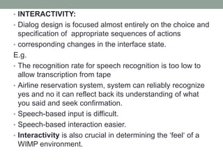 • INTERACTIVITY:
• Dialog design is focused almost entirely on the choice and
specification of appropriate sequences of actions
• corresponding changes in the interface state.
E.g.
• The recognition rate for speech recognition is too low to
allow transcription from tape
• Airline reservation system, system can reliably recognize
yes and no it can reflect back its understanding of what
you said and seek confirmation.
• Speech-based input is difficult.
• Speech-based interaction easier.
• Interactivity is also crucial in determining the ‘feel‘ of a
WIMP environment.
 