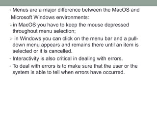• Menus are a major difference between the MacOS and
Microsoft Windows environments:
in MacOS you have to keep the mouse depressed
throughout menu selection;
 in Windows you can click on the menu bar and a pull-
down menu appears and remains there until an item is
selected or it is cancelled.
• Interactivity is also critical in dealing with errors.
• To deal with errors is to make sure that the user or the
system is able to tell when errors have occurred.
 