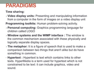 PARADIGMS
Time sharing:
Video display units: Presenting and manipulating information
from a computer in the form of images on a video display unit
Programming toolkits: Human problem-solving activity.
Personal computing: Graphics programming language for
children called LOGO
Window systems and the WIMP interface : The window is
the common mechanism associated with these physically and
logically separate display spaces.
The metaphor: It is a figure of speech that is used to make a
comparison between two things that aren't alike but do have
something in common.
• Hypertext : Hypertext is text which contains links to other
texts. HyperMedia is a term used for hypertext which is not
constrained to be text: it can include graphics, video and
sound.
 