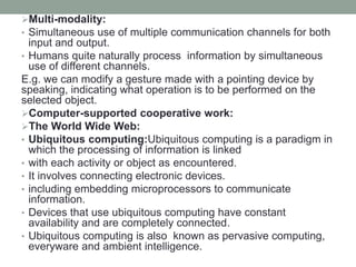 Multi-modality:
• Simultaneous use of multiple communication channels for both
input and output.
• Humans quite naturally process information by simultaneous
use of different channels.
E.g. we can modify a gesture made with a pointing device by
speaking, indicating what operation is to be performed on the
selected object.
Computer-supported cooperative work:
The World Wide Web:
• Ubiquitous computing:Ubiquitous computing is a paradigm in
which the processing of information is linked
• with each activity or object as encountered.
• It involves connecting electronic devices.
• including embedding microprocessors to communicate
information.
• Devices that use ubiquitous computing have constant
availability and are completely connected.
• Ubiquitous computing is also known as pervasive computing,
everyware and ambient intelligence.
 
