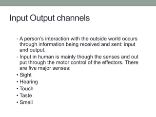 Input Output channels
• A person’s interaction with the outside world occurs
through information being received and sent: input
and output.
• Input in human is mainly though the senses and out
put through the motor control of the effectors. There
are five major senses:
• Sight
• Hearing
• Touch
• Taste
• Smell
 