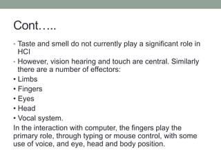 Cont…..
• Taste and smell do not currently play a significant role in
HCI
• However, vision hearing and touch are central. Similarly
there are a number of effectors:
• Limbs
• Fingers
• Eyes
• Head
• Vocal system.
In the interaction with computer, the fingers play the
primary role, through typing or mouse control, with some
use of voice, and eye, head and body position.
 