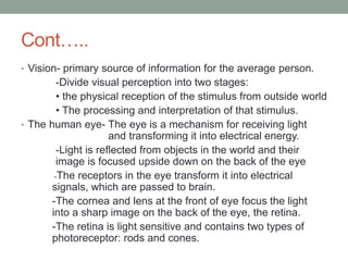 Cont…..
• Vision- primary source of information for the average person.
-Divide visual perception into two stages:
• the physical reception of the stimulus from outside world
• The processing and interpretation of that stimulus.
• The human eye- The eye is a mechanism for receiving light
and transforming it into electrical energy.
-Light is reflected from objects in the world and their
image is focused upside down on the back of the eye
-The receptors in the eye transform it into electrical
signals, which are passed to brain.
-The cornea and lens at the front of eye focus the light
into a sharp image on the back of the eye, the retina.
-The retina is light sensitive and contains two types of
photoreceptor: rods and cones.
 
