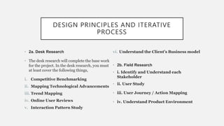 DESIGN PRINCIPLES AND ITERATIVE
PROCESS
• 2a. Desk Research
• The desk research will complete the base work
for the project. In the desk research, you must
at least cover the following things,
i. Competitive Benchmarking
ii. Mapping Technological Advancements
iii. Trend Mapping
iv. Online User Reviews
v. Interaction Pattern Study
vi. Understand the Client’s Business model
• 2b. Field Research
• i. Identify and Understand each
Stakeholder
• ii. User Study
• iii. User Journey / Action Mapping
• iv. Understand Product Environment
 