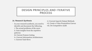 DESIGN PRINCIPLES AND ITERATIVE
PROCESS
2c. Research Synthesis
• In your research synthesis, you need to
identify and document the following,
i. The actual problems of the users
ii. Gain insights from the repetitive
patterns
iii. Current Feature Listing
iv. Current Information Architectures
v. Current Task-flows
vi. Current Input & Output Methods
vii. Create a Value Proposition Canvas
viii. Do Competitive Audit
 