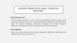 DESIGN PRINCIPLES AND ITERATIVE
PROCESS
3. Define Design Brief
• After the design research, you now have good knowledge about the product, user,
ecosystem and project. Now, you accurately define the design brief, this brief will be
same for Product Designers, Interaction Designers and Visual Designers.
Make User-Persona derived from the design brief and research synthesis.
4. Client Meeting
• Meet your client and show your research document. Help them understand your
design brief and get a go-ahead for it.
 