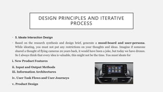 DESIGN PRINCIPLES AND ITERATIVE
PROCESS
• 5. Ideate Interaction Design
• Based on the research synthesis and design brief, generate a mood-board and user-persona.
While ideating, you must not put any restrictions on your thoughts and ideas. Imagine if someone
shared a thought of flying cameras 20 years back, it would have been a joke, but today we have drones.
So I always think that every idea is valuable, this might not be the time. You must ideate for
i. New Product Features
ii. Input and Output Methods
iii. Information Architectures
iv. User Task Flows and User Journeys
v. Product Design
 