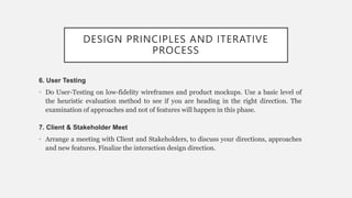 DESIGN PRINCIPLES AND ITERATIVE
PROCESS
6. User Testing
• Do User-Testing on low-fidelity wireframes and product mockups. Use a basic level of
the heuristic evaluation method to see if you are heading in the right direction. The
examination of approaches and not of features will happen in this phase.
7. Client & Stakeholder Meet
• Arrange a meeting with Client and Stakeholders, to discuss your directions, approaches
and new features. Finalize the interaction design direction.
 
