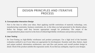 DESIGN PRINCIPLES AND ITERATIVE
PROCESS
8. Conceptualize Interaction Design
• Now is the time to refine your ideas. Start applying real-life restrictions of material, technology, cost,
manufacturing constraints, business constraints, etc. to the ideas you had generated in the ideation phase.
Refine the designs until they become appropriate enough for production. The output of the
conceptualization phase must be in the form of refined high fidelity wireframes and product prototype.
9. User Testing
• Do User-Testing on high-fidelity wireframes and product prototypes. Use a high level of the heuristic
evaluation method to see if your ideas are appropriate for development. Examine each idea, feature, input
and output method, information architecture, user task flow and journey and overall product design in
detail. Check if the product satisfies the ergonomic needs. If you find any ambiguity, improve your designs.
 