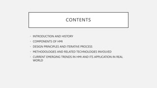CONTENTS
• INTRODUCTION AND HISTORY
• COMPONENTS OF HMI
• DESIGN PRINCIPLES AND ITERATIVE PROCESS
• METHODOLOGIES AND RELATED TECHNOLOGIES INVOLVED
• CURRENT EMERGING TRENDS IN HMI AND ITS APPLICATION IN REAL
WORLD
 