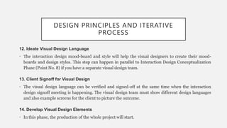 DESIGN PRINCIPLES AND ITERATIVE
PROCESS
12. Ideate Visual Design Language
• The interaction design mood-board and style will help the visual designers to create their mood-
boards and design styles. This step can happen in parallel to Interaction Design Conceptualization
Phase (Point No. 8) if you have a separate visual design team.
13. Client Signoff for Visual Design
• The visual design language can be verified and signed-off at the same time when the interaction
design signoff meeting is happening. The visual design team must show different design languages
and also example screens for the client to picture the outcome.
14. Develop Visual Design Elements
• In this phase, the production of the whole project will start.
 