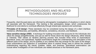 METHODOLOGIES AND RELATED
TECHNOLOGIES INVOLVED
• Frequently, client-focused plans are informed by ethnographic investigations of situations in which clients
will associate with the framework. This training is like participatory design, which underscores the
likelihood for end-clients to contribute effectively through shared plan sessions and workshops.
• Principles of UI design: These standards may be considered during the design of a client interface:
resistance, effortlessness, permeability, affordance, consistency, structure, and feedback.
• Value sensitive design (VSD): A technique for building innovation that accounts for the individuals who
utilize the design straightforwardly, and just as well for those whom the design influences, either directly
or indirectly. VSD utilizes an iterative planning process that includes three kinds of examinations:
theoretical, exact, and specialized. Applied examinations target the understanding and articulation of the
different parts of the design, and its qualities or any clashes that may emerge for the users of the design.
Exact examinations are subjective or quantitative plans to explore things used to advise the creators'
understanding regarding the clients' qualities, needs, and practices. Specialized examinations can
include either investigation of how individuals use related advances or the framework plans.
 