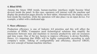 4. Blind HMI:
Among the future HMI trends, human-machine interfaces might become blind
devices inside the panel. In this case, operators will interact with the machine and
display the production pages directly on their tablet. Alternatively, the display can be
host inside the machine, while the operation will take place via an input device. For
example, a tablet with a dedicated app.
5. More efficiency:
Production efficiency is one of Industry 4.0 priorities and this will affect the
evolution of HMIs. Companies need technological solutions that simplify the
interaction between men and machines to increase productivity and cut resources
and time waste. One of the key factors to improve efficiency is device flexibility.
Hence, it’s important that HMIs will be highly customizable according to each
company’s needs. Talking of configurability and efficiency, discover ERGO,
our new concept of human-machine interface.
 