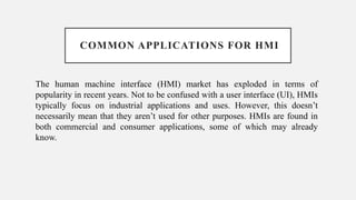 COMMON APPLICATIONS FOR HMI
The human machine interface (HMI) market has exploded in terms of
popularity in recent years. Not to be confused with a user interface (UI), HMIs
typically focus on industrial applications and uses. However, this doesn’t
necessarily mean that they aren’t used for other purposes. HMIs are found in
both commercial and consumer applications, some of which may already
know.
 