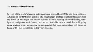 Automotive Dashboards:
Several of the world’s leading automakers are now adding HMIs into their vehicles.
A typical in-car HMI may consists of a touchscreen-enabled interface through which
the driver or passenger can control systems like the heating, air conditioning, turn-
by-turn navigation, radio/stereo, and more. And this isn’t a trend that will going
away anytime soon, as industry experts predict that more automakers will jump on
board with HMI technology in the years to come.
 