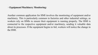 Equipment/Machinery Monitoring:
Another common application for HMI involves the monitoring of equipment and/or
machinery. This is particularly common in factories and other industrial settings, as
workers rely on HMIs to ensure their equipment is running properly. The HMI is
connected to the respective equipment and/or machinery, sending it valuable data
about its processes. If the equipment begins to fail, workers will notice the change in
the HMI.
 