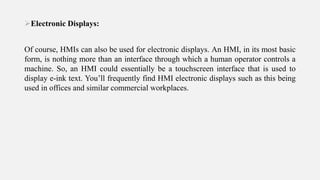 Electronic Displays:
Of course, HMIs can also be used for electronic displays. An HMI, in its most basic
form, is nothing more than an interface through which a human operator controls a
machine. So, an HMI could essentially be a touchscreen interface that is used to
display e-ink text. You’ll frequently find HMI electronic displays such as this being
used in offices and similar commercial workplaces.
 