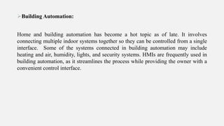Building Automation:
Home and building automation has become a hot topic as of late. It involves
connecting multiple indoor systems together so they can be controlled from a single
interface. Some of the systems connected in building automation may include
heating and air, humidity, lights, and security systems. HMIs are frequently used in
building automation, as it streamlines the process while providing the owner with a
convenient control interface.
 