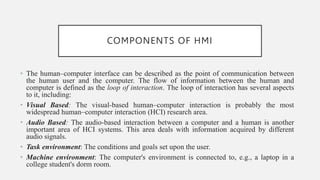 COMPONENTS OF HMI
• The human–computer interface can be described as the point of communication between
the human user and the computer. The flow of information between the human and
computer is defined as the loop of interaction. The loop of interaction has several aspects
to it, including:
• Visual Based: The visual-based human–computer interaction is probably the most
widespread human–computer interaction (HCI) research area.
• Audio Based: The audio-based interaction between a computer and a human is another
important area of HCI systems. This area deals with information acquired by different
audio signals.
• Task environment: The conditions and goals set upon the user.
• Machine environment: The computer's environment is connected to, e.g., a laptop in a
college student's dorm room.
 