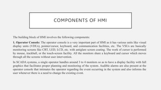 COMPONENTS OF HMI
The building block of HMI involves the following components:
1. Operator Console: The operator console is a very important part of HMI as it has various units like visual
display units (VDUs), pointer/cursor, keyboard, and communication facilities, etc. The VSUs are basically
monitoring screens like CRT, LED, LCD, etc. with antiglare screen coating. The work of cursor is performed
by mouse, trackball, or the touch-screen facility. All the monitors share a keyboard and cursor which moves
through all the screens without user intervention.
In SCADA systems, a single operator handles around 3 to 4 monitors so as to have a display facility with full
graphics that facilitates proper planning and monitoring of the system. Audible alarms are also present at the
operator console that intimates the operator regarding the event occurring in the system and also informs the
user whenever there is a need to change the existing event.
 