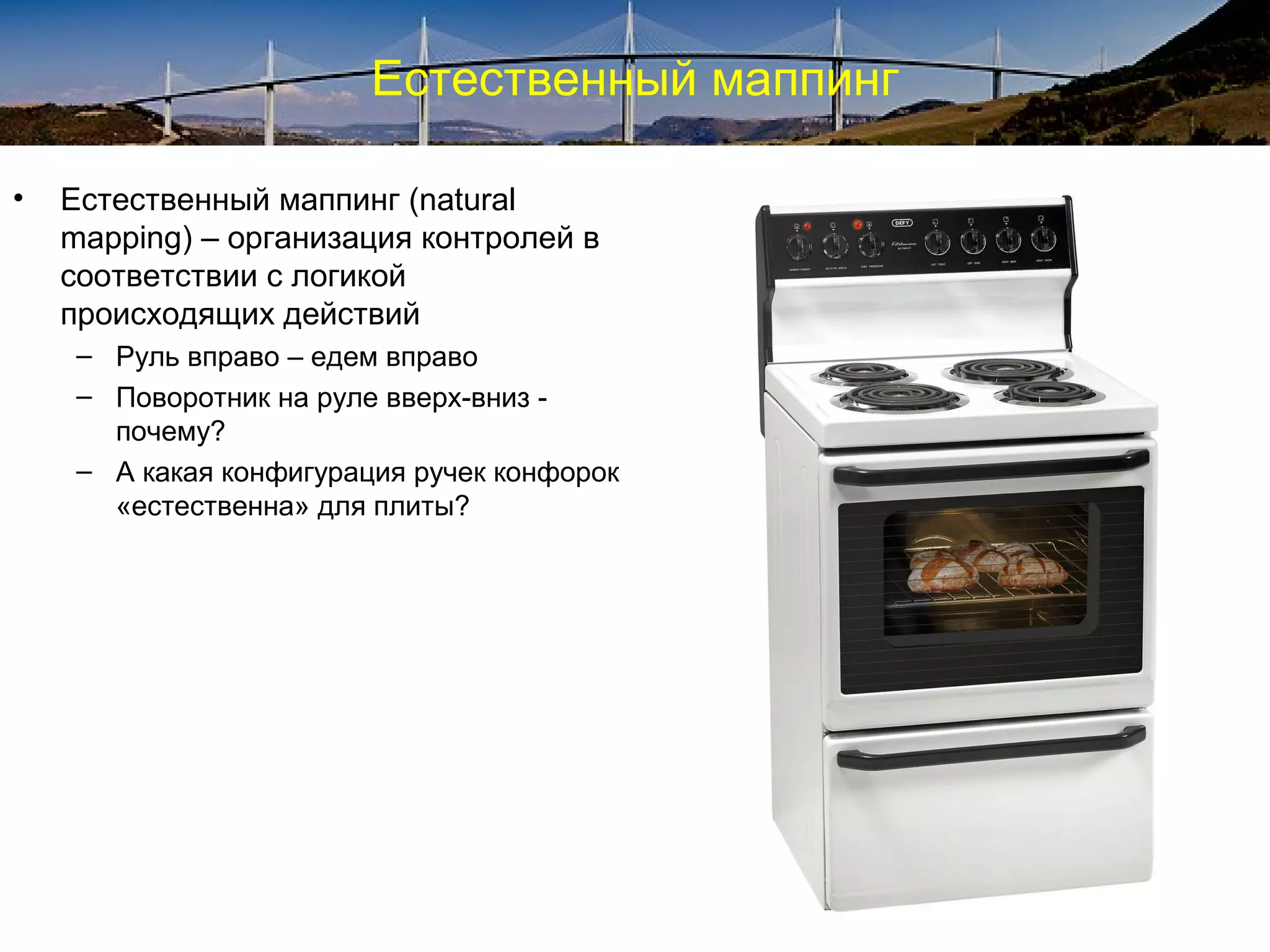 Естественный маппинг
• Естественный маппинг (natural
mapping) – организация контролей в
соответствии с логикой
происходящих действий
– Руль вправо – едем вправо
– Поворотник на руле вверх-вниз -
почему?
– А какая конфигурация ручек конфорок
«естественна» для плиты?
 