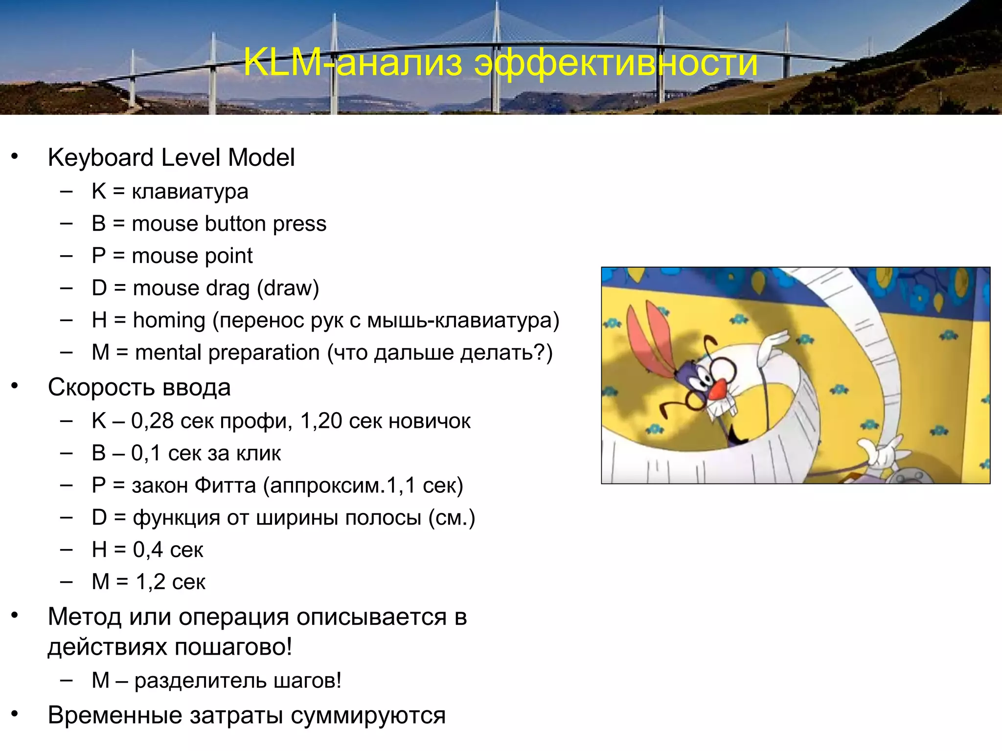 KLM-анализ эффективности
• Keyboard Level Model
– K = клавиатура
– B = mouse button press
– P = mouse point
– D = mouse drag (draw)
– H = homing (перенос рук с мышь-клавиатура)
– M = mental preparation (что дальше делать?)
• Скорость ввода
– K – 0,28 сек профи, 1,20 сек новичок
– B – 0,1 сек за клик
– P = закон Фитта (аппроксим.1,1 сек)
– D = функция от ширины полосы (см.)
– H = 0,4 сек
– M = 1,2 сек
• Метод или операция описывается в
действиях пошагово!
– М – разделитель шагов!
• Временные затраты суммируются
 