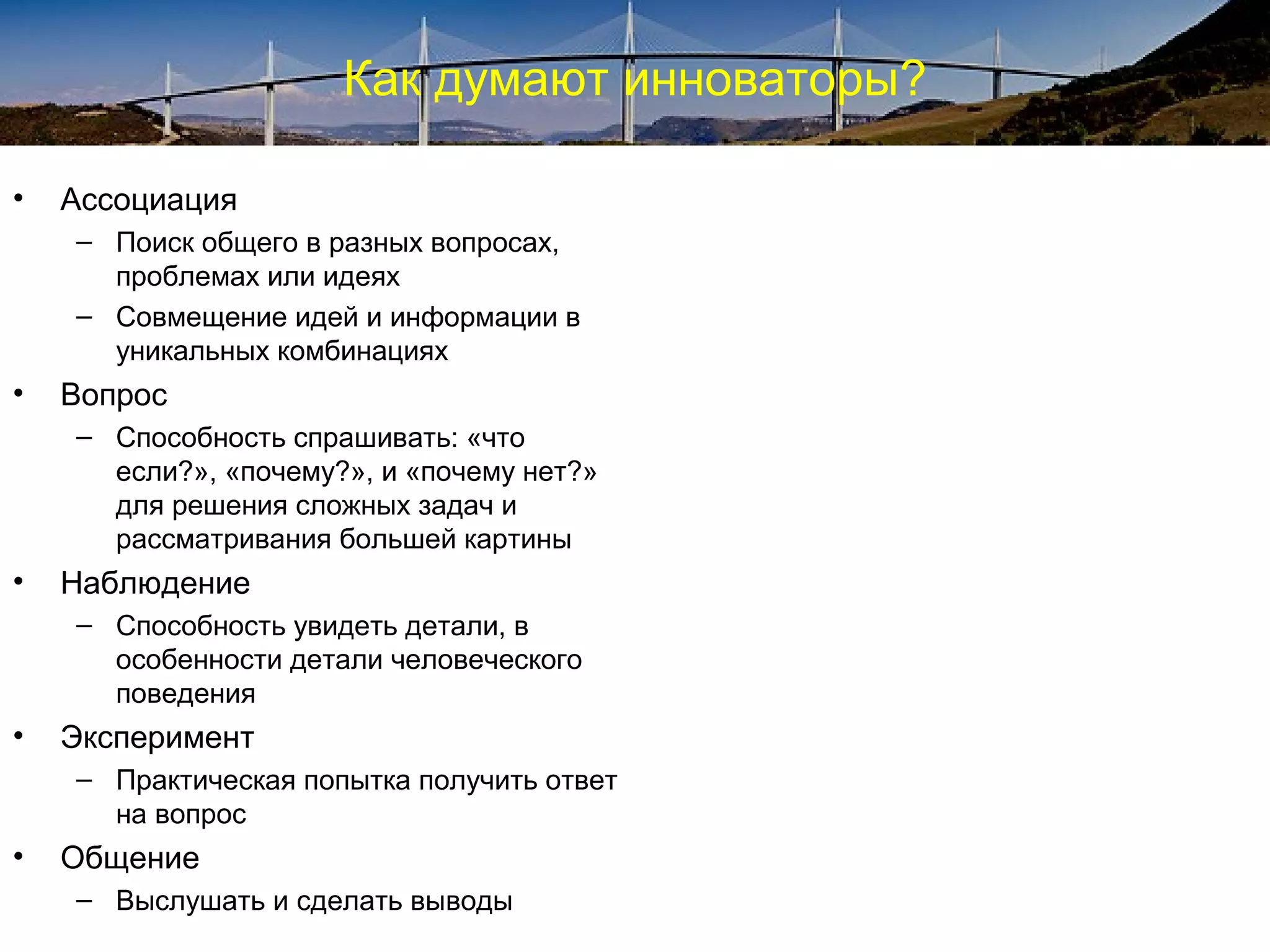 Как думают инноваторы?
• Ассоциация
– Поиск общего в разных вопросах,
проблемах или идеях
– Совмещение идей и информации в
уникальных комбинациях
• Вопрос
– Способность спрашивать: «что
если?», «почему?», и «почему нет?»
для решения сложных задач и
рассматривания большей картины
• Наблюдение
– Способность увидеть детали, в
особенности детали человеческого
поведения
• Эксперимент
– Практическая попытка получить ответ
на вопрос
• Общение
– Выслушать и сделать выводы
 