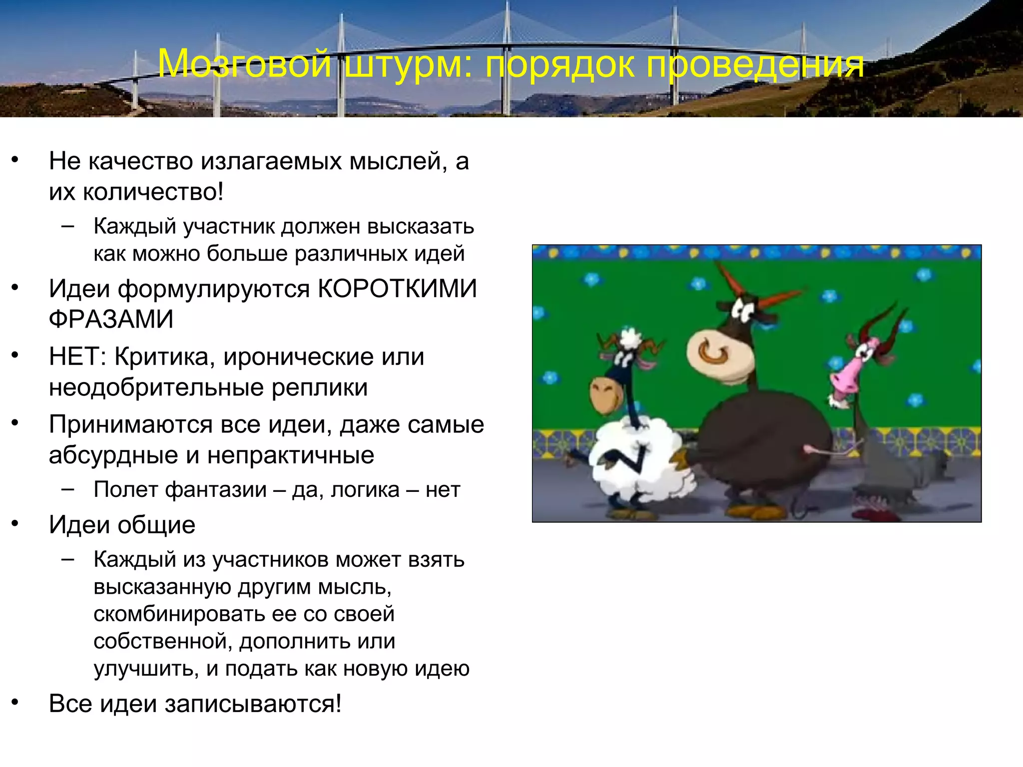 Мозговой штурм: порядок проведения
• Не качество излагаемых мыслей, а
их количество!
– Каждый участник должен высказать
как можно больше различных идей
• Идеи формулируются КОРОТКИМИ
ФРАЗАМИ
• НЕТ: Критика, иронические или
неодобрительные реплики
• Принимаются все идеи, даже самые
абсурдные и непрактичные
– Полет фантазии – да, логика – нет
• Идеи общие
– Каждый из участников может взять
высказанную другим мысль,
скомбинировать ее со своей
собственной, дополнить или
улучшить, и подать как новую идею
• Все идеи записываются!
 