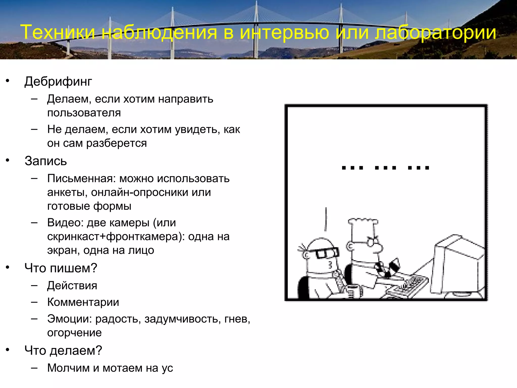 Техники наблюдения в интервью или лаборатории
• Дебрифинг
– Делаем, если хотим направить
пользователя
– Не делаем, если хотим увидеть, как
он сам разберется
• Запись
– Письменная: можно использовать
анкеты, онлайн-опросники или
готовые формы
– Видео: две камеры (или
скринкаст+фронткамера): одна на
экран, одна на лицо
• Что пишем?
– Действия
– Комментарии
– Эмоции: радость, задумчивость, гнев,
огорчение
• Что делаем?
– Молчим и мотаем на ус
… … …
 