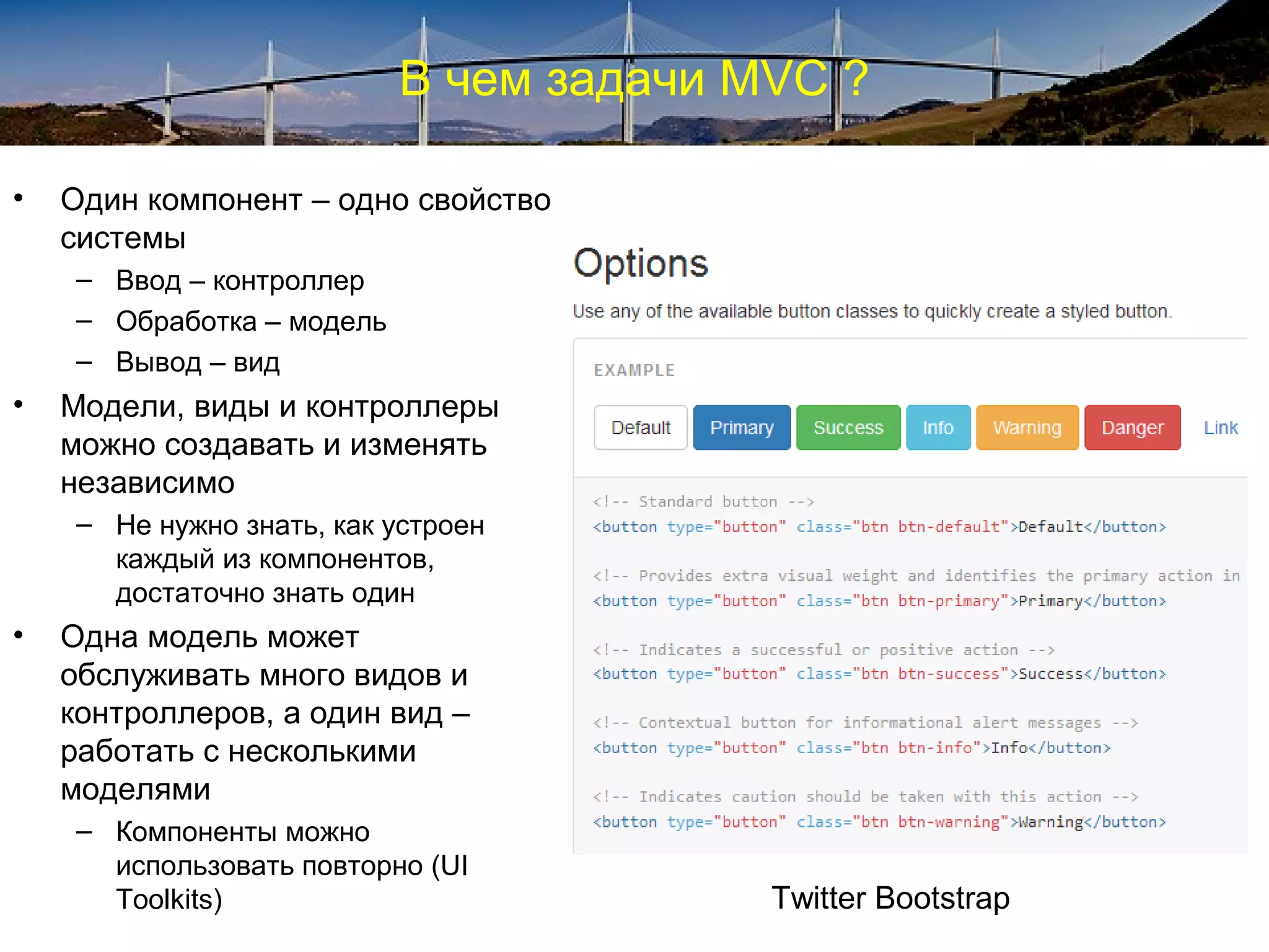 В чем задачи MVC ?
• Один компонент – одно свойство
системы
– Ввод – контроллер
– Обработка – модель
– Вывод – вид
• Модели, виды и контроллеры
можно создавать и изменять
независимо
– Не нужно знать, как устроен
каждый из компонентов,
достаточно знать один
• Одна модель может
обслуживать много видов и
контроллеров, а один вид –
работать с несколькими
моделями
– Компоненты можно
использовать повторно (UI
Toolkits) Twitter Bootstrap
 