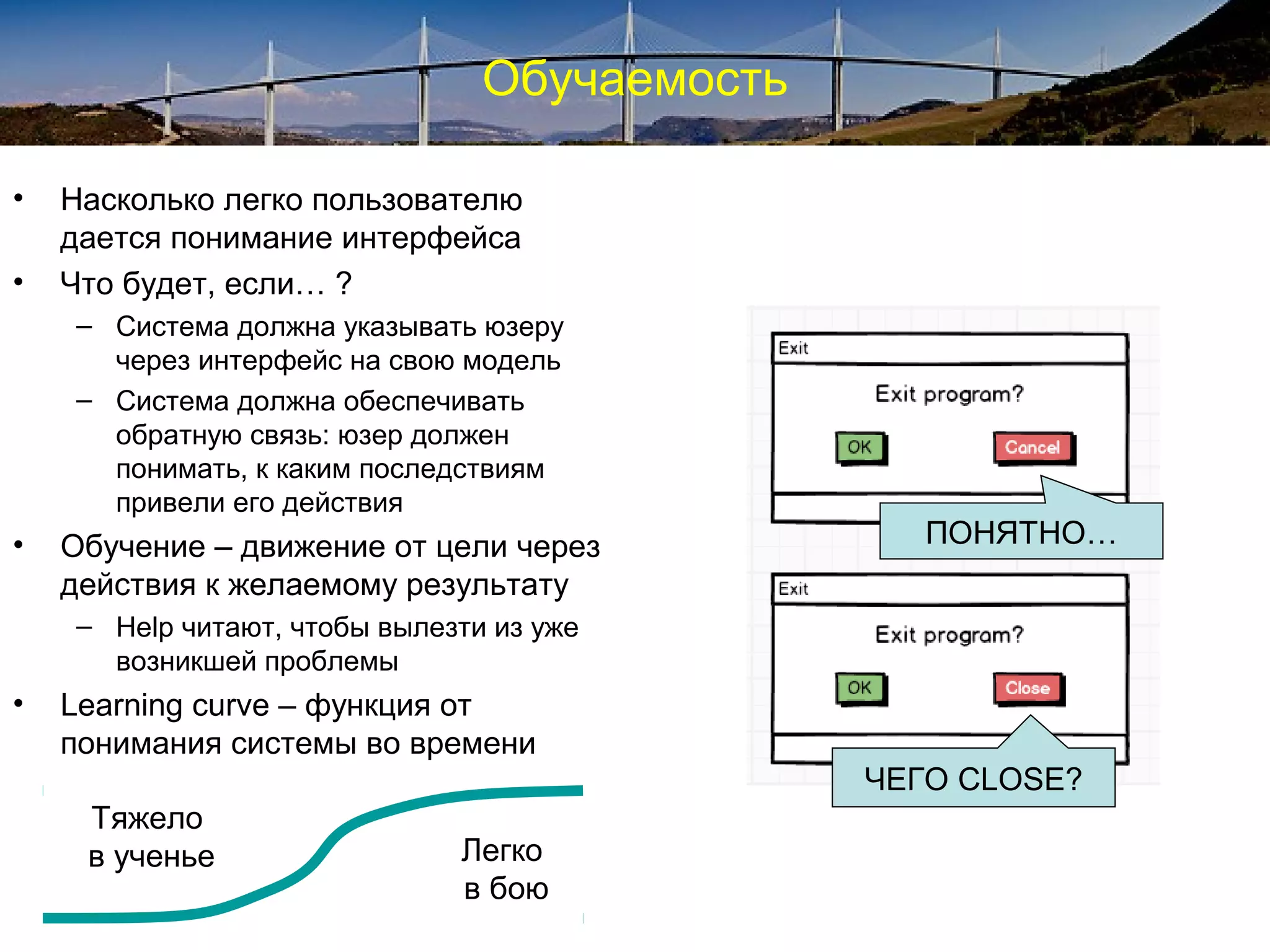 Обучаемость
• Насколько легко пользователю
дается понимание интерфейса
• Что будет, если… ?
– Система должна указывать юзеру
через интерфейс на свою модель
– Система должна обеспечивать
обратную связь: юзер должен
понимать, к каким последствиям
привели его действия
• Обучение – движение от цели через
действия к желаемому результату
– Help читают, чтобы вылезти из уже
возникшей проблемы
• Learning curve – функция от
понимания системы во времени
Тяжело
в ученье Легко
в бою
ПОНЯТНО…
ЧЕГО CLOSE?
 