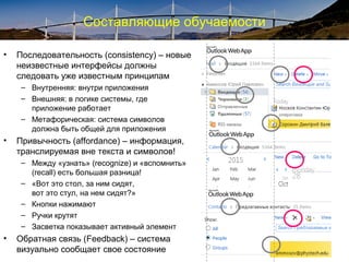 Составляющие обучаемости
• Последовательность (consistency) – новые
неизвестные интерфейсы должны
следовать уже известным принципам
– Внутренняя: внутри приложения
– Внешняя: в логике системы, где
приложение работает
– Метафорическая: система символов
должна быть общей для приложения
• Привычность (affordance) – информация,
транслируемая вне текста и символов!
– Между «узнать» (recognize) и «вспомнить»
(recall) есть большая разница!
– «Вот это стол, за ним сидят,
вот это стул, на нем сидят?»
– Кнопки нажимают
– Ручки крутят
– Засветка показывает активный элемент
• Обратная связь (Feedback) – система
визуально сообщает свое состояние
 