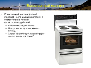 Естественный маппинг
• Естественный маппинг (natural
mapping) – организация контролей в
соответствии с логикой
происходящих действий
– Руль вправо – едем вправо
– Поворотник на руле вверх-вниз -
почему?
– А какая конфигурация ручек конфорок
«естественна» для плиты?
 