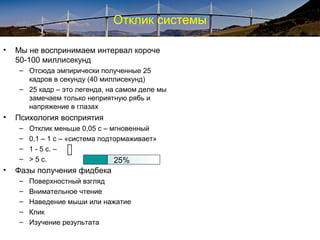 Отклик системы
• Мы не воспринимаем интервал короче
50-100 миллисекунд
– Отсюда эмпирически полученные 25
кадров в секунду (40 миллисекунд)
– 25 кадр – это легенда, на самом деле мы
замечаем только неприятную рябь и
напряжение в глазах
• Психология восприятия
– Отклик меньше 0,05 с – мгновенный
– 0,1 – 1 с – «система подтормаживает»
– 1 - 5 с. –
– > 5 с.
• Фазы получения фидбека
– Поверхностный взгляд
– Внимательное чтение
– Наведение мыши или нажатие
– Клик
– Изучение результата
 25%
 